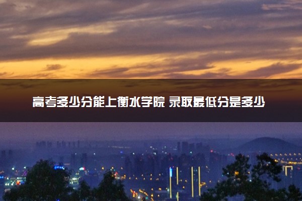 高考多少分能上衡水学院 录取最低分是多少（2025参考）
