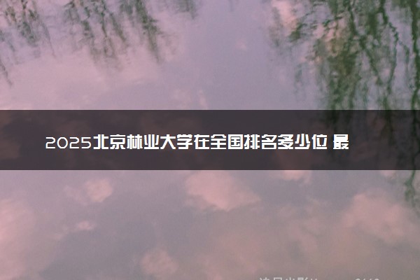 2025北京林业大学在全国排名多少位 最新高校排行榜