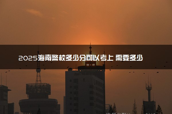 2025海南警校多少分可以考上 需要多少分