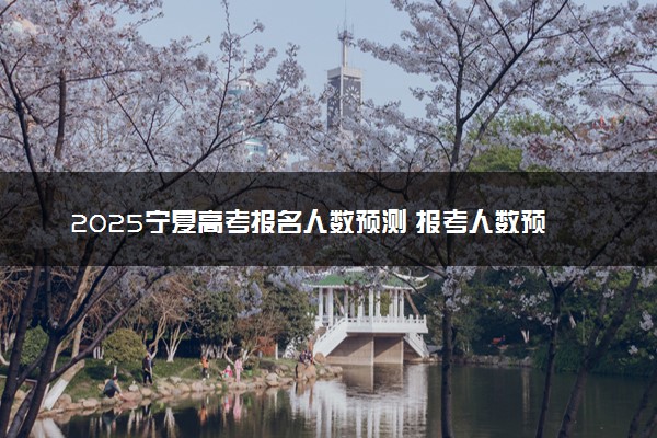 2025宁夏高考报名人数预测 报考人数预计多少