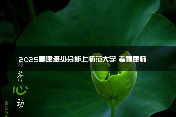 2025福建多少分能上师范大学 考福建师范大学需要多少分