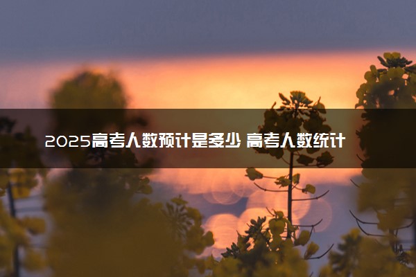 2025高考人数预计是多少 高考人数统计表汇总