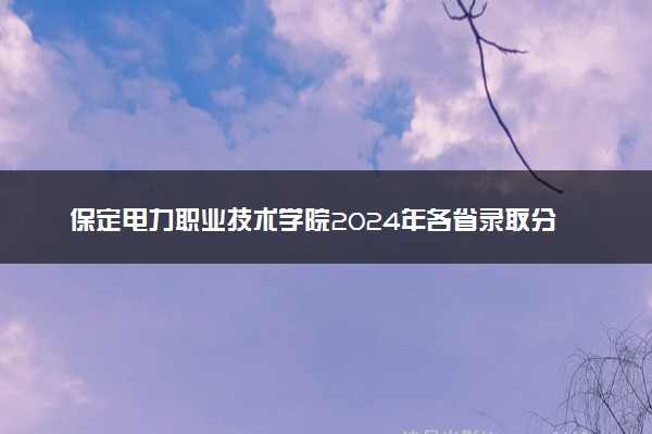保定电力职业技术学院2024年各省录取分数线 多少分能考上