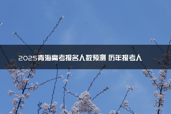 2025青海高考报名人数预测 历年报考人数汇总