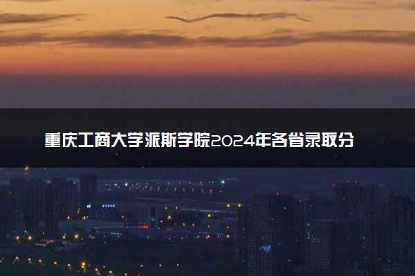 重庆工商大学派斯学院2024年各省录取分数线 多少分能考上