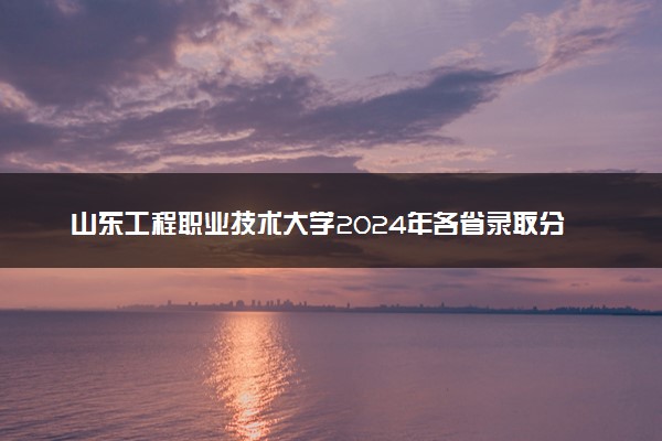 山东工程职业技术大学2024年各省录取分数线 多少分能考上