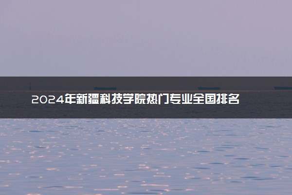 2024年新疆科技学院热门专业全国排名 有哪些专业比较好