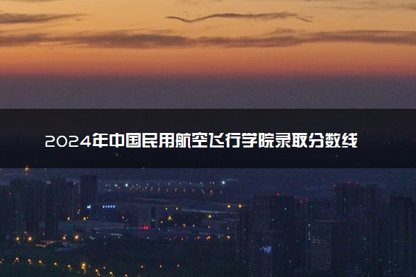 2024年中国民用航空飞行学院录取分数线是多少 各省最低分数线及位次