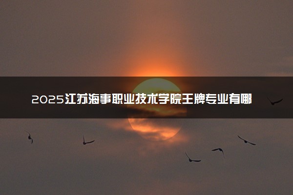 2025江苏海事职业技术学院王牌专业有哪些 什么专业好
