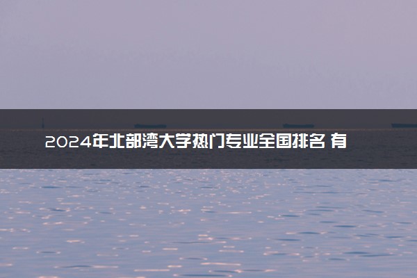 2024年北部湾大学热门专业全国排名 有哪些专业比较好