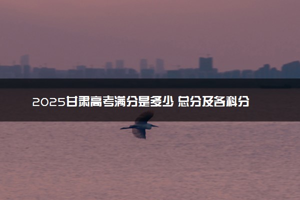 2025甘肃高考满分是多少 总分及各科分值