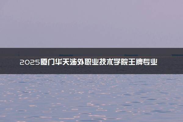 2025厦门华天涉外职业技术学院王牌专业有哪些 什么专业受欢迎