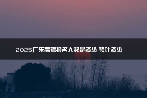 2025广东高考报名人数是多少 预计多少人参加高考