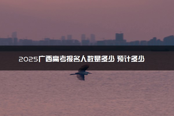 2025广西高考报名人数是多少 预计多少人参加高考