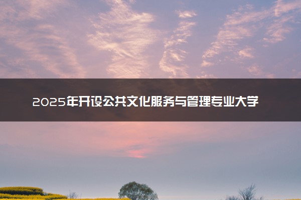 2025年开设公共文化服务与管理专业大学排名及评级 高校排行榜