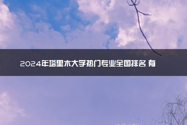 2024年塔里木大学热门专业全国排名 有哪些专业比较好