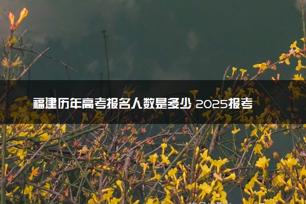 福建历年高考报名人数是多少 2025报考人数预计