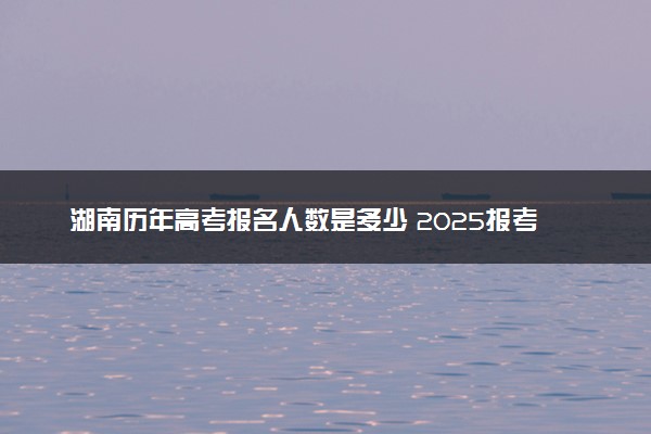 湖南历年高考报名人数是多少 2025报考人数预计