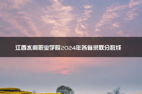江西水利职业学院2024年各省录取分数线 多少分能考上