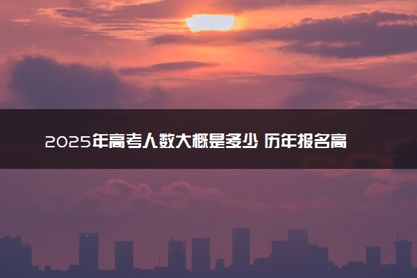 2025年高考人数大概是多少 历年报名高考人数汇总