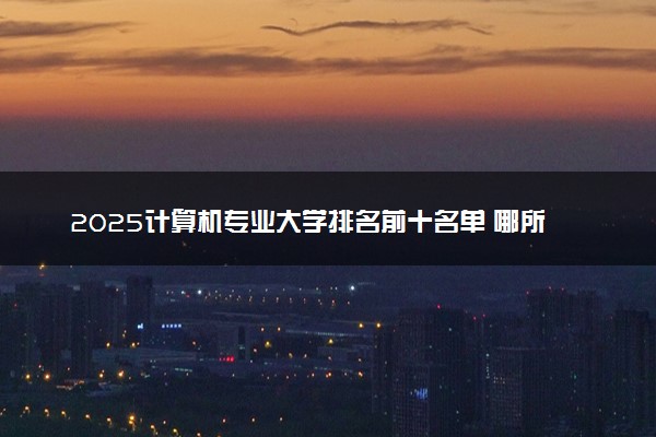 2025计算机专业大学排名前十名单 哪所院校厉害