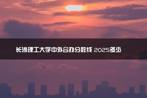 长沙理工大学中外合办分数线 2025多少分能录取