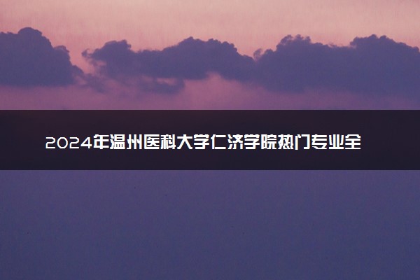 2024年温州医科大学仁济学院热门专业全国排名 有哪些专业比较好