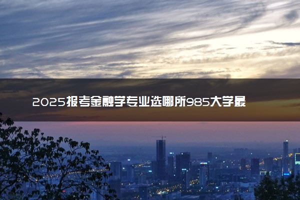 2025报考金融学专业选哪所985大学最好 哪些院校可以选择