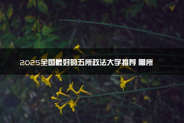 2025全国最好的五所政法大学推荐 哪所院校实力强