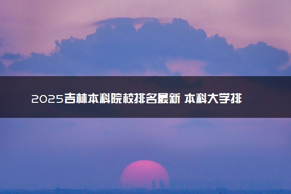 2025吉林本科院校排名最新 本科大学排行榜【校友会】