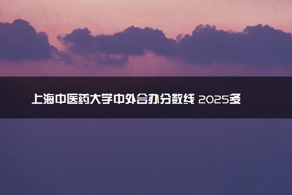 上海中医药大学中外合办分数线 2025多少分能录取