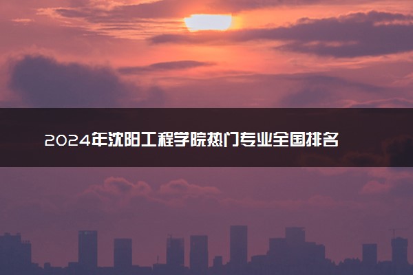 2024年沈阳工程学院热门专业全国排名 有哪些专业比较好