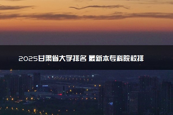 2025甘肃省大学排名 最新本专科院校排行榜【校友会版】