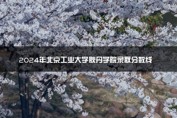 2024年北京工业大学耿丹学院录取分数线是多少 各省最低分数线及位次