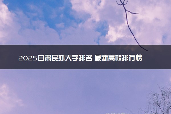 2025甘肃民办大学排名 最新高校排行榜【校友会版】