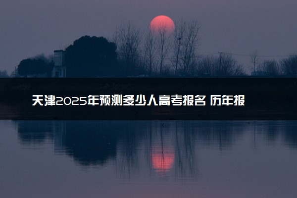 天津2025年预测多少人高考报名 历年报考人数统计