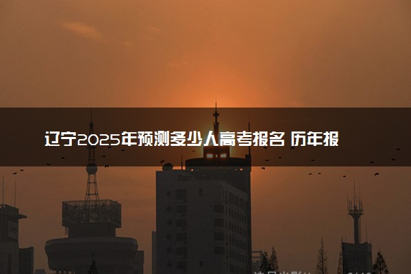 辽宁2025年预测多少人高考报名 历年报考人数统计