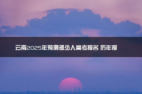 云南2025年预测多少人高考报名 历年报考人数统计