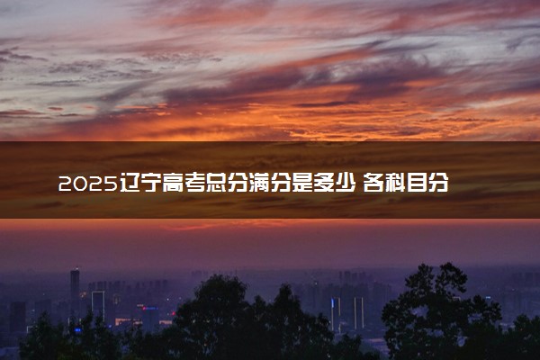 2025辽宁高考总分满分是多少 各科目分值怎么分布