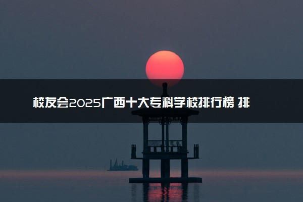 校友会2025广西十大专科学校排行榜 排名前10高职院校