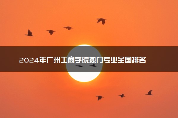2024年广州工商学院热门专业全国排名 有哪些专业比较好