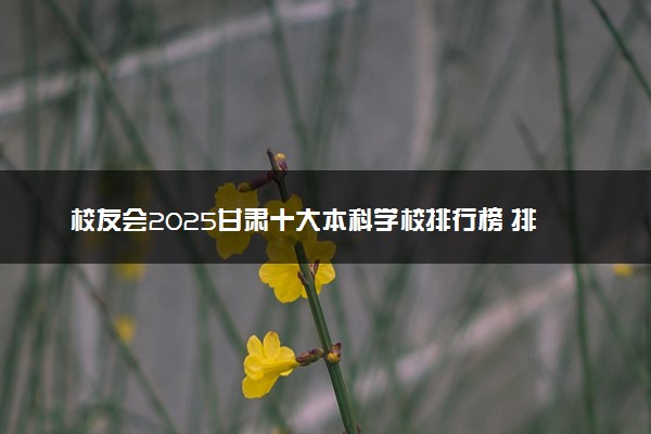 校友会2025甘肃十大本科学校排行榜 排名前10本科院校