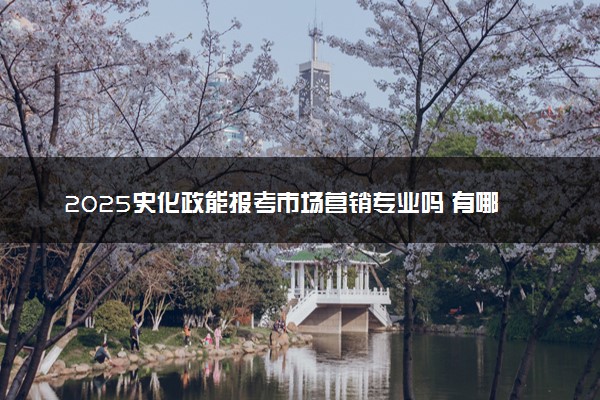 2025史化政能报考市场营销专业吗 有哪些报考建议