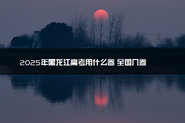 2025年黑龙江高考用什么卷 全国几卷