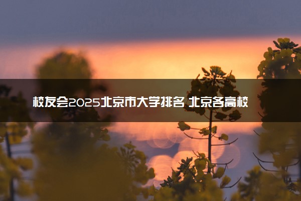 校友会2025北京市大学排名 北京各高校最新排行榜