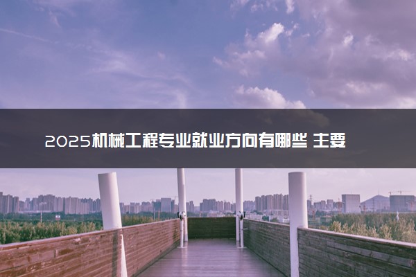 2025机械工程专业就业方向有哪些 主要学什么课程