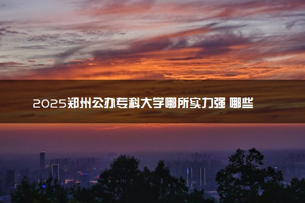 2025郑州公办专科大学哪所实力强 哪些院校可以报考
