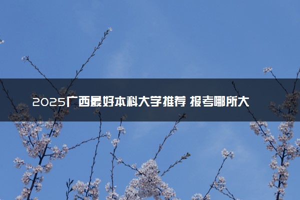2025广西最好本科大学推荐 报考哪所大学值得
