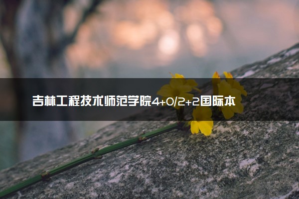 吉林工程技术师范学院4+0/2+2国际本科收费标准 学费多少钱