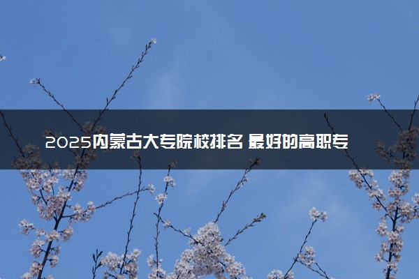 2025内蒙古大专院校排名 最好的高职专科大学排行榜